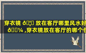穿衣镜 🦈 放在客厅哪里风水好 🐼 ,穿衣镜放在客厅的哪个位置比较好